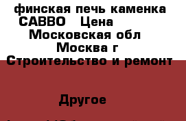 финская печь каменка САВВО › Цена ­ 8 100 - Московская обл., Москва г. Строительство и ремонт » Другое   